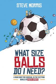 What Size Balls Do I Need?: A Road Map For Survival In The Dizzying World of Youth Sports