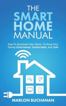 The Smart Home Manual: How To Automate Your Home To Keep Your Family Entertained Comfortable And Safe