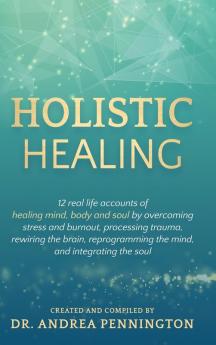 Holistic Healing: 12 real life accounts of healing mind body and soul by overcoming stress and burnout processing trauma rewiring the brain reprogramming the mind and integrating the soul