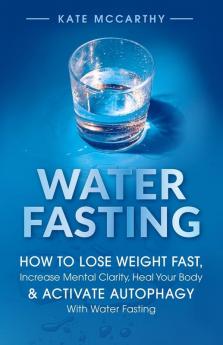 Water Fasting: How to Lose Weight Fast, Increase Mental Clarity, Heal Your Body, & Activate Autophagy with Water Fasting