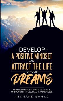 Develop a Positive Mindset and Attract the Life of Your Dreams: Unleash Positive Thinking to Achieve Unbound Happiness Health and Success