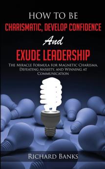 How to be Charismatic Develop Confidence and Exude Leadership: The Miracle Formula for Magnetic Charisma Defeating Anxiety and Winning at Communication