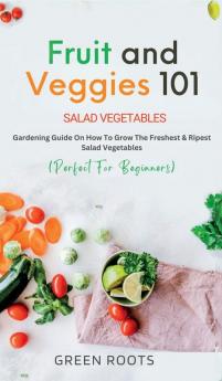 Fruit and Veggies 101: Gardening Guide On How To Grow The Freshest & Ripest Salad Vegetables (Perfect For Beginners)