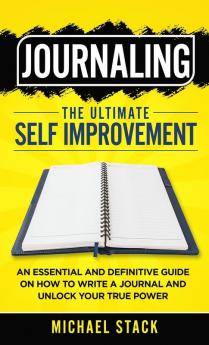 Journaling The Ultimate Self Improvement: An Essential and Definitive Guide on How to Write a Journal and Unlock Your True Power