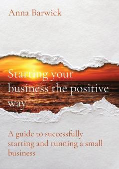 Starting your business the positive way: A guide to successfully starting and running a small business