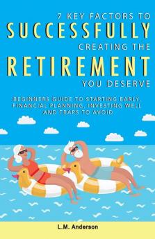 7 Key Factors To Successfully Creating The Retirement You Deserve: Beginners Guide To Starting Early Financial Planning Investing Well and Traps To Avoid