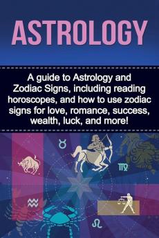 Astrology: A guide to Astrology and Zodiac Signs including reading horoscopes and how to use zodiac signs for love romance success wealth luck and more!