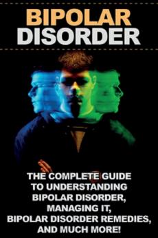 Bipolar Disorder: The complete guide to understanding bipolar disorder managing it bipolar disorder remedies and much more!