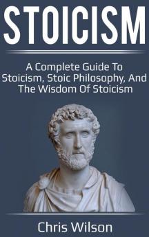 Stoicism: A Complete Guide to Stoicism Stoic Philosophy and the Wisdom of Stoicism