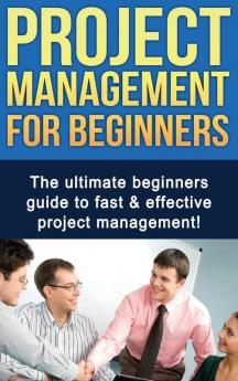 Project Management For Beginners: The ultimate beginners guide to fast & effective project management!