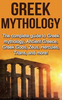 Greek Mythology: The complete guide to Greek Mythology Ancient Greece Greek Gods Zeus Hercules Titans and more!