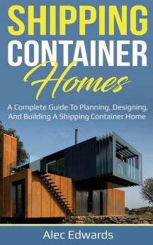 Shipping Container Homes: A Complete Guide to Planning Designing and Building A Shipping Container Home