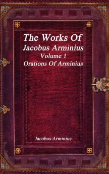 The Works of Jacobus Arminius Volume 1 - Orations of Arminius