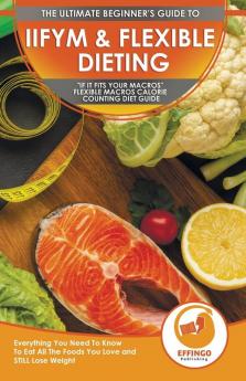 IIFYM & Flexible Dieting: The Ultimate Beginner's If It Fits Your Macros Flexible Macros Calorie Counting Diet Guide - Everything You Need To Know To Eat All The Foods You Love and STILL Lose Weight