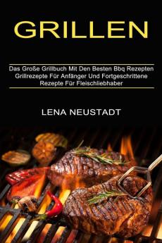 Grillen: Grillrezepte Für Anfänger Und Fortgeschrittene Rezepte Für Fleischliebhaber (Das Große Grillbuch Mit Den Besten Bbq Rezepten)