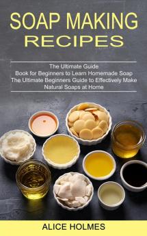 Soap Making Recipes: The Ultimate Beginners Guide to Effectively Make Natural Soaps at Home (The Ultimate Guide Book for Beginners to Learn Homemade Soap)