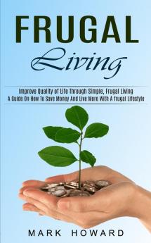 Frugal Living: A Guide On How To Save Money And Live More With A frugal Lifestyle (Improve Quality of Life Through Simple Frugal Living)