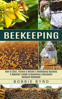 Beekeeping: A Beginner's Guide to Becoming a Successful Backyard Beekeeper (How to Start Finance & Market a Beekeeping Business)