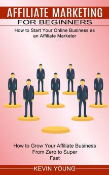 Affiliate Marketing for Beginners: How to Start Your Online Business as an Affiliate Marketer (How to Grow Your Affiliate Business From Zero to Super Fast)