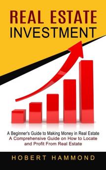 Real Estate Investment: A Beginner's Guide to Making Money in Real Estate (A Comprehensive Guide on How to Locate and Profit From Real Estate)