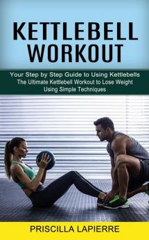 Kettlebell Workout: Your Step by Step Guide to Using Kettlebells (The Ultimate Kettlebell Workout to Lose Weight Using Simple Techniques)