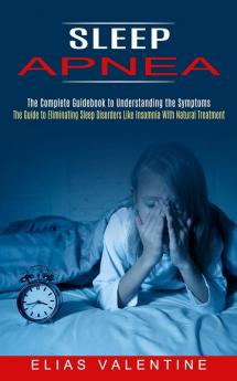 Sleep Apnea: The Complete Guidebook to Understanding the Symptoms (The Guide to Eliminating Sleep Disorders Like Insomnia With Natural Treatment)