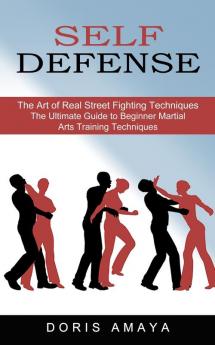 Self Defense The Art of Real Street Fighting Techniques (The Ultimate Guide to Beginner Martial Arts Training Techniques)