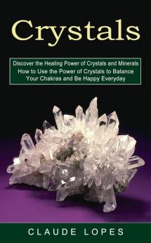 Crystals: Discover the Healing Power of Crystals and Minerals (How to Use the Power of Crystals to Balance Your Chakras and Be Happy Everyday)