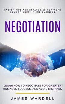 Negotiation: Learn How to Negotiate for Greater Business Success and Avoid Mistakes (Master Tips and Strategies for Work Love Friendship and Business)