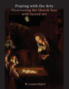 Praying With The Arts: Illuminating the Church Year with Sacred Art