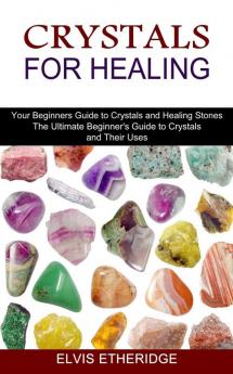 Crystals for Healing: Your Beginners Guide to Crystals and Healing Stones (The Ultimate Beginner's Guide to Crystals and Their Uses)