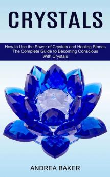 Crystals: How to Use the Power of Crystals and Healing Stones (The Complete Guide to Becoming Conscious With Crystals)