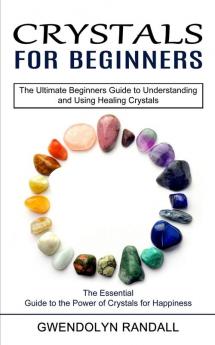 Crystals for Beginners: The Essential Guide to the Power of Crystals for Happiness (The Ultimate Beginners Guide to Understanding and Using Healing Crystals)