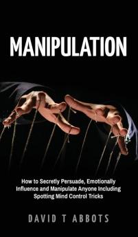 Manipulation: How to Secretly Persuade Emotionally Influence and Manipulate Anyone Including Spotting Mind Control Tricks