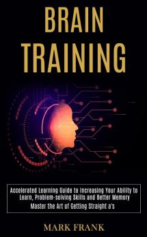 Brain Training: Accelerated Learning Guide to Increasing Your Ability to Learn Problem-solving Skills and Better Memory (Master the Art of Getting Straight a's)