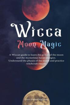 Wicca Moon Magic: A Wiccan Guide to Learn the Power of the Moon and the Mysterious Lunar Energies Understand the Phases of the Moon and Practice Witchcraft Rituals