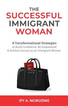 The Successful Immigrant Woman: 8 Transformational strategies to build confidence be empowered and achieve success as an immigrant woman