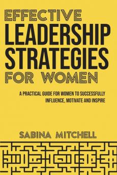 Effective Leadership Strategies for Women: A Practical Guide for Women to Successfully Influence Motivate and Inspire