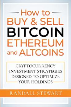 How to Buy & Sell Bitcoin Ethereum and Altcoins: Cryptocurrency Investment Strategies Designed to Optimize Your Holdings