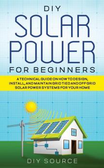 DIY SOLAR POWER FOR BEGINNERS A TECHNICAL GUIDE ON HOW TO DESIGN INSTALL AND MAINTAIN GRID-TIED AND OFF-GRID SOLAR POWER SYSTEMS FOR YOUR HOME