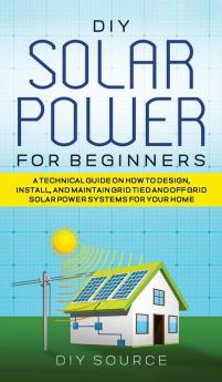 DIY SOLAR POWER FOR BEGINNERS A TECHNICAL GUIDE ON HOW TO DESIGN INSTALL AND MAINTAIN GRID-TIED AND OFF-GRID SOLAR POWER SYSTEMS FOR YOUR HOME