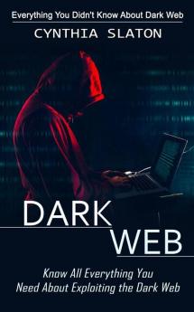 Dark Web: Everything You Didn't Know About Dark Web (Know All Everything You Need About Exploiting the Dark Web)