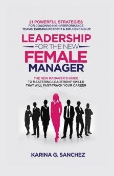 Leadership For The New Female Manager: 21 Powerful Strategies For Coaching High-Performance Teams Earning Respect & Influencing Up