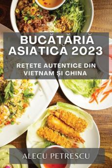Bucătăria Asiatică 2023: Rețete Autentice Din Vietnam Și China (Romanian Edition)