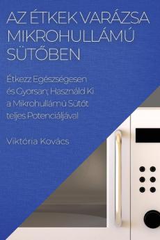 Az Étkek Varázsa Mikrohullámú Sütőben: Étkezz Egészségesen És Gyorsan; Használd Ki A Mikrohullámú Sütőt Teljes Potenciáljáva (Hungarian Edition)