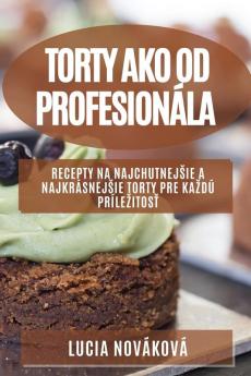 Torty Ako Od Profesionála: Recepty Na Najchutnejsie A Najkrásnejsie Torty Pre Kazdú Prílezitosť (Slovak Edition)