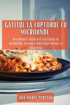 Gătitul La Cuptorul Cu Microunde: Descoperiți Secretele Gătitului Cu Microunde Pentru O Bucătărie Rapidă Și Sănătoasă (Romanian Edition)
