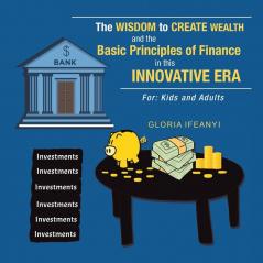 The Wisdom to Create Wealth and the Basic Principles of Finance in This Innovative Era: For: Kids and Adults