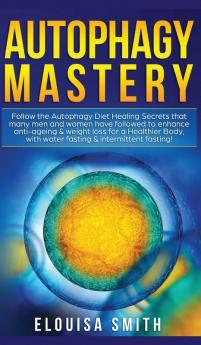 Autophagy Mastery: Follow the Autophagy Diet Healing Secrets That Many Men and Women Have Followed to Enhance Anti-Aging & Weight Loss for a Healthier Body With Water Fasting & Intermittent Fasting!