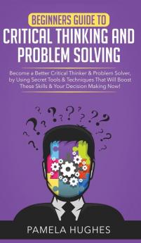 Beginners Guide to Critical Thinking and Problem Solving: Become a Better Critical Thinker & Problem Solver by Using Secret Tools & Techniques That Will Boost These Skills & Your Decision Making Now!